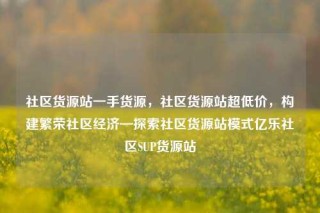 社区货源站一手货源，社区货源站超低价，构建繁荣社区经济—探索社区货源站模式亿乐社区SUP货源站