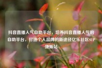 抖音直播人气自助平台，培养抖音直播人气的自助平台，打造个人品牌的新途径亿乐社区SUP货源站