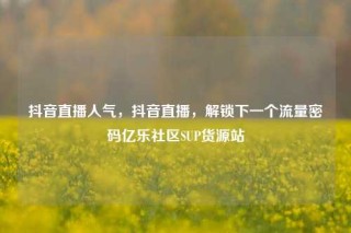抖音直播人气，抖音直播，解锁下一个流量密码亿乐社区SUP货源站