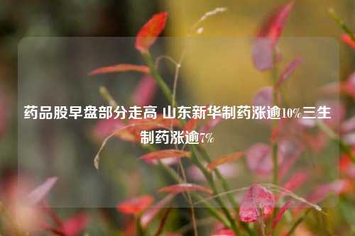 药品股早盘部分走高 山东新华制药涨逾10%三生制药涨逾7%  第1张