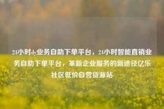 24小时dy业务自助下单平台，24小时智能直销业务自助下单平台，革新企业服务的新途径亿乐社区低价自营货源站