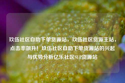 玖伍社区自助下单货源站	，玖伍社区货源主站，点击率飙升！玖伍社区自助下单货源站的兴起与优势分析亿乐社区SUP货源站  第1张