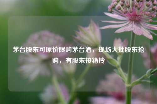 茅台股东可原价限购茅台酒，现场大批股东抢购，有股东按箱拎  第1张