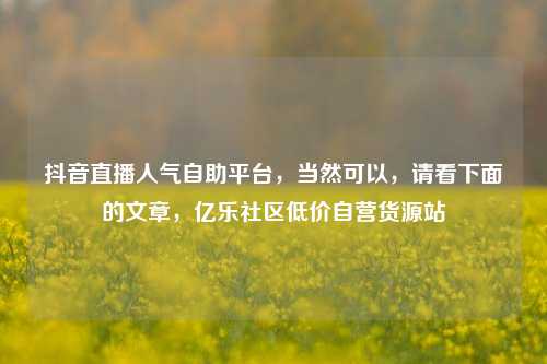 抖音直播人气自助平台，当然可以	，请看下面的文章，亿乐社区低价自营货源站  第1张